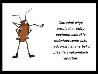 Zatrudnił więc
karalucha, który
posiadał szerokie
doświadczenie jako
nadzorca i znany był z
pisania znakomitych
raportów.

 