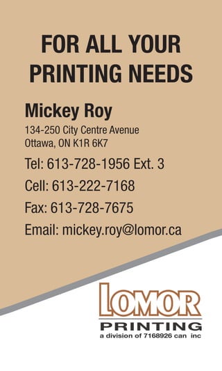 FOR ALL YOUR
PRINTING NEEDS
Mickey Roy
134-250 City Centre Avenue
Ottawa, ON K1R 6K7
Tel: 613-728-1956 Ext. 3
Cell: 613-222-7168
Fax: 613-728-7675
Email: mickey.roy@lomor.ca
FOR ALL YOUR
PRINTING NEEDS
Hank LaRiviere
134-250 City Centre Avenue
Ottawa, ON K1R 6K7
Tel: 613-728-1956 Ext. 3
Cell: 613-614-1170
Fax: 613-728-7675
Email: hank.lariviere@lomor.ca
 