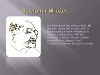 is a Polish playwriter and a novelist. He
was born on the 29th of June 1930 in
Borzęcin, near Kraków. He debuted in
1950 as a draftsman. In 1963 he
emigrated to France. Mrożek travelled
through France, England, Italy,
Yugoslavia, and other European countries.
 