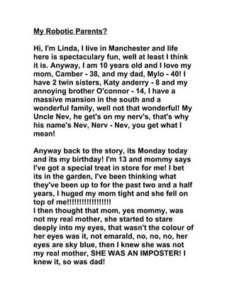 My Robotic Parents?

Hi, I'm Linda, I live in Manchester and life
here is spectaculary fun, well at least I think
it is. Anyway, I am 10 years old and I love my
mom, Camber - 38, and my dad, Mylo - 40! I
have 2 twin sisters, Katy anderry - 8 and my
annoying brother O'connor - 14, I have a
massive mansion in the south and a
wonderful family, well not that wonderful! My
Uncle Nev, he get's on my nerv's, that's why
his name's Nev, Nerv - Nev, you get what I
mean!

Anyway back to the story, its Monday today
and its my birthday! I'm 13 and mommy says
I've got a special treat in store for me! I bet
its in the garden, I've been thinking what
they've been up to for the past two and a half
years, I huged my mom tight and she fell on
top of me!!!!!!!!!!!!!!!!!!
I then thought that mom, yes mommy, was
not my real mother, she started to stare
deeply into my eyes, that wasn't the colour of
her eyes was it, not emarald, no, no, no, her
eyes are sky blue, then I knew she was not
my real mother, SHE WAS AN IMPOSTER! I
knew it, so was dad!
 