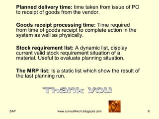 Planned delivery time:  time taken from issue of PO to receipt of goods from the vendor. Goods receipt processing time:  Time required from time of goods receipt to complete action in the system as well as physically. Stock requirement list:  A dynamic list, display current valid stock requirement situation of a material. Useful to evaluate planning situation. The MRP list:  Is a static list which show the result of the last planning run. Thank you 