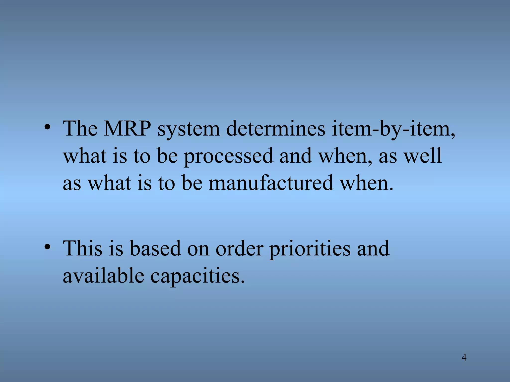 The MRP system determines item-by-item, what is to be processed and when, as well as what is to be manufactured when.  This is based on order priorities and available capacities. 