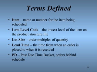 Terms Defined Item  – name or number for the item being scheduled Low-Level Code  – the lowest level of the item on the product structure file Lot Size  – order multiples of quantity Lead Time  – the time from when an order is placed to when it is received PD  – Past Due Time Bucket, orders behind schedule 