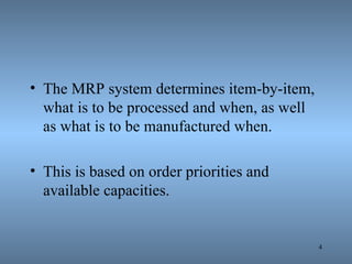 The MRP system determines item-by-item, what is to be processed and when, as well as what is to be manufactured when.  This is based on order priorities and available capacities. 