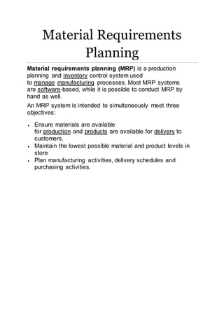 Material Requirements 
Planning 
Material requirements planning (MRP) is a production 
planning and inventory control system used 
to manage manufacturing processes. Most MRP systems 
are software-based, while it is possible to conduct MRP by 
hand as well. 
An MRP system is intended to simultaneously meet three 
objectives: 
 Ensure materials are available 
for production and products are available for delivery to 
customers. 
 Maintain the lowest possible material and product levels in 
store 
 Plan manufacturing activities, delivery schedules and 
purchasing activities. 
 