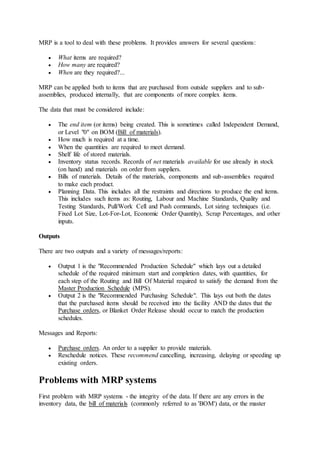 MRP is a tool to deal with these problems. It provides answers for several questions: 
 What items are required? 
 How many are required? 
 When are they required?... 
MRP can be applied both to items that are purchased from outside suppliers and to sub-assemblies, 
produced internally, that are components of more complex items. 
The data that must be considered include: 
 The end item (or items) being created. This is sometimes called Independent Demand, 
or Level "0" on BOM (Bill of materials). 
 How much is required at a time. 
 When the quantities are required to meet demand. 
 Shelf life of stored materials. 
 Inventory status records. Records of net materials available for use already in stock 
(on hand) and materials on order from suppliers. 
 Bills of materials. Details of the materials, components and sub-assemblies required 
to make each product. 
 Planning Data. This includes all the restraints and directions to produce the end items. 
This includes such items as: Routing, Labour and Machine Standards, Quality and 
Testing Standards, Pull/Work Cell and Push commands, Lot sizing techniques (i.e. 
Fixed Lot Size, Lot-For-Lot, Economic Order Quantity), Scrap Percentages, and other 
inputs. 
Outputs 
There are two outputs and a variety of messages/reports: 
 Output 1 is the "Recommended Production Schedule" which lays out a detailed 
schedule of the required minimum start and completion dates, with quantities, for 
each step of the Routing and Bill Of Material required to satisfy the demand from the 
Master Production Schedule (MPS). 
 Output 2 is the "Recommended Purchasing Schedule". This lays out both the dates 
that the purchased items should be received into the facility AND the dates that the 
Purchase orders, or Blanket Order Release should occur to match the production 
schedules. 
Messages and Reports: 
 Purchase orders. An order to a supplier to provide materials. 
 Reschedule notices. These recommend cancelling, increasing, delaying or speeding up 
existing orders. 
Problems with MRP systems 
First problem with MRP systems - the integrity of the data. If there are any errors in the 
inventory data, the bill of materials (commonly referred to as 'BOM') data, or the master 
 