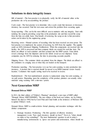 Solutions to data integrity issues 
Bill of material - The best practice is to physically verify the bill of material either at the 
production site or by un-assembling the product. 
Cycle count - The best practice is to determine why a cycle count that increases or decreases 
inventory has occurred. Find the root cause and correct the problem from occurring again. 
Scrap reporting - This can be the most difficult area to maintain with any integrity. Start with 
isolating the scrap by providing scrap bins at the production site and then record the scrap 
from the bins on a daily basis. One benefit of reviewing the scrap on site is that preventive 
action can be taken by the engineering group. 
Receiving errors - Manual systems of recording what has been received are error prone. The 
best practice is to implement the system of receiving by ASN from the supplier. The supplier 
sends an ASN (Advanced Shipping Notification). When the components are received into the 
facility, the ASN is processed and then company labels are created for each line item. The 
labels are affixed to each container and then scanned into the MRP system. Extra labels 
reveal a shortage from the shipment and too few labels reveal an over shipment. Some 
companies pay for ASN by reducing the time in processing accounts payable. 
Shipping Errors - The container labels are printed from the shipper. The labels are affixed to 
the containers in a staging area or when they are loaded on the transport. 
Production reporting - The best practice is to use bar code scanning to enter production into 
inventory. A product that is rejected should be moved to an MRB (material review board) 
location. Containers that require sorting need to be received in reverse. 
Replenishment - The best replenishment practice is replacement using bar code scanning, or 
via pull system. Depending upon the complexity of the product, planners can actually order 
materials using scanning with a min-max system. 
Next Generation MRP 
Demand Driven MRP 
In 2011, the third edition of "Orlicky's Planning" introduced a new type of MRP called 
"Demand Driven MRP"(DDMRP). The new edition of the book was written, not by Orlicky 
himself (he died in 1986) but by Carol Ptak and Chad Smith at the invitation of McGraw Hill 
to update Orlicky's work. 
Demand Driven MRP is a multi-echelon formal planning and execution technique with five 
distinct components: 
1. Strategic Inventory Positioning - The first question of effective inventory 
management is not, “how much inventory should we have?” Nor is it, “when should 
we make or buy something?” The most fundamental question to ask in today’s 
manufacturing environments is, “given our system and environment, where should we 
 