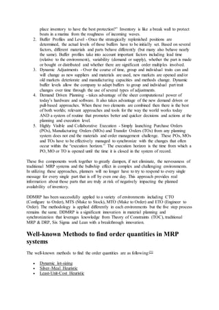 place inventory to have the best protection?” Inventory is like a break wall to protect 
boats in a marina from the roughness of incoming waves. 
2. Buffer Profiles and Level - Once the strategically replenished positions are 
determined, the actual levels of those buffers have to be initially set. Based on several 
factors, different materials and parts behave differently (but many also behave nearly 
the same). Buffer profiles take into account important factors including lead time 
(relative to the environment), variability (demand or supply), whether the part is made 
or bought or distributed and whether there are significant order multiples involved. 
3. Dynamic Adjustments - Over the course of time, group and individual traits can and 
will change as new suppliers and materials are used, new markets are opened and/or 
old markets deteriorate and manufacturing capacities and methods change. Dynamic 
buffer levels allow the company to adapt buffers to group and individual part trait 
changes over time through the use of several types of adjustments. 
4. Demand Driven Planning - takes advantage of the sheer computational power of 
today’s hardware and software. It also takes advantage of the new demand driven or 
pull-based approaches. When these two elements are combined then there is the best 
of both worlds; relevant approaches and tools for the way the world works today 
AND a system of routine that promotes better and quicker decisions and actions at the 
planning and execution level. 
5. Highly Visible and Collaborative Execution - Simply launching Purchase Orders 
(POs), Manufacturing Orders (MOs) and Transfer Orders (TOs) from any planning 
system does not end the materials and order management challenge. These POs, MOs 
and TOs have to be effectively managed to synchronize with the changes that often 
occur within the “execution horizon.” The execution horizon is the time from which a 
PO, MO or TO is opened until the time it is closed in the system of record. 
These five components work together to greatly dampen, if not eliminate, the nervousness of 
traditional MRP systems and the bullwhip effect in complex and challenging environments. 
In utilizing these approaches, planners will no longer have to try to respond to every single 
message for every single part that is off by even one day. This approach provides real 
information about those parts that are truly at risk of negatively impacting the planned 
availability of inventory. 
DDMRP has been successfully applied to a variety of environments including CTO 
(Configure to Order), MTS (Make to Stock), MTO (Make to Order) and ETO (Engineer to 
Order). The methodology is applied differently in each environments but the five step process 
remains the same. DDMRP is a significant innovation in material planning and 
synchronization that leverages knowledge from Theory of Constraints (TOC), traditional 
MRP & DRP, Six Sigma and Lean with a breakthrough innovation. 
Well-known Methods to find order quantities in MRP 
systems 
The well-known methods to find the order quantities are as following:[5] 
 Dynamic lot-sizing 
 Silver–Meal Heuristic 
 Least-Unit-Cost Heuristic 
 