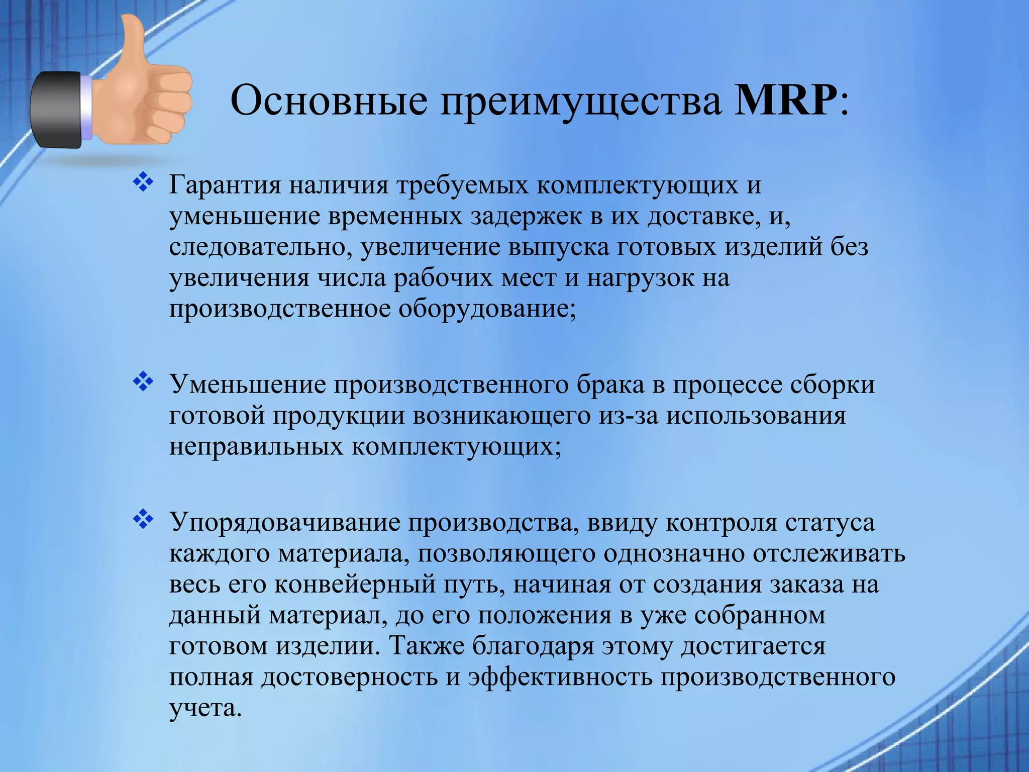 Основные преимущества  MRP : Гарантия наличия требуемых комплектующих и уменьшение временных задержек в их доставке, и, следовательно, увеличение выпуска готовых изделий без увеличения числа рабочих мест и нагрузок на производственное оборудование;  Уменьшение производственного брака в процессе сборки готовой продукции возникающего из-за использования неправильных комплектующих; Упорядовачивание производства, ввиду контроля статуса каждого материала, позволяющего однозначно отслеживать весь его конвейерный путь, начиная от создания заказа на данный материал, до его положения в уже собранном готовом изделии. Также благодаря этому достигается полная достоверность и эффективность производственного учета.   