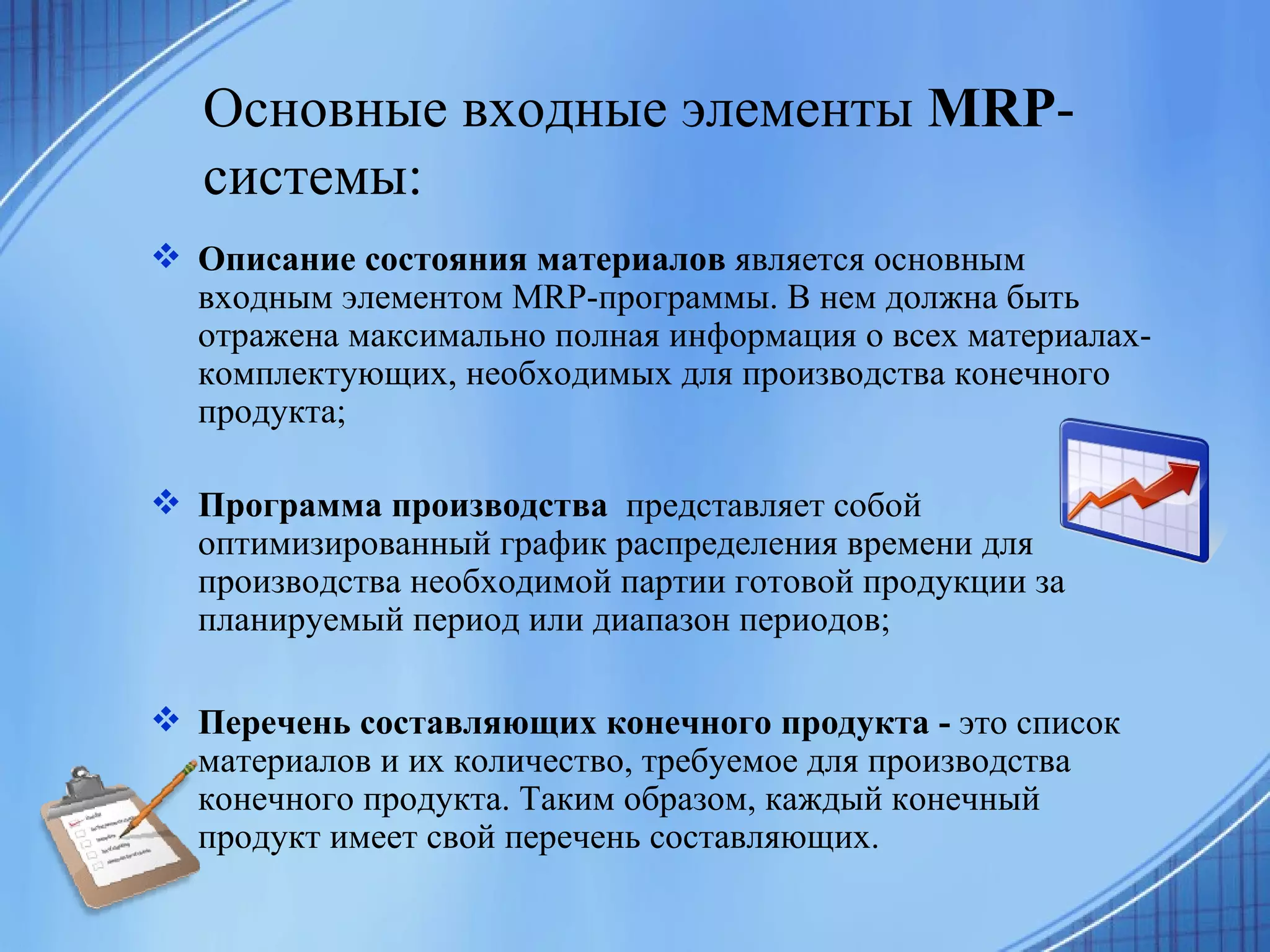 Основные входные элементы  MRP -системы:   Описание состояния материалов  является основным входным элементом MRP-программы. В нем должна быть отражена максимально полная информация о всех материалах-комплектующих, необходимых для производства конечного продукта; Программа производства  представляет собой оптимизированный график распределения времени для производства необходимой партии готовой продукции за планируемый период или диапазон периодов; Перечень составляющих конечного продукта -  это список материалов и их количество, требуемое для производства конечного продукта. Таким образом, каждый конечный продукт имеет свой перечень составляющих.  