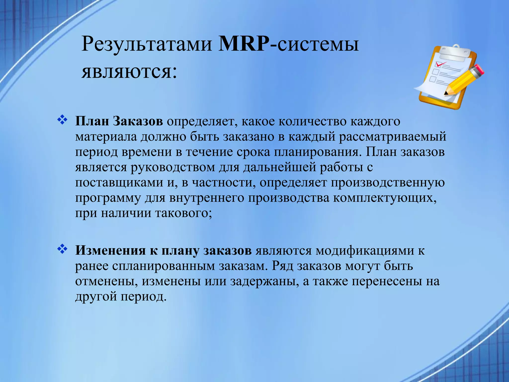 Результатами  MRP -системы являются:   План Заказов  определяет, какое количество каждого материала должно быть заказано в каждый рассматриваемый период времени в течение срока планирования. План заказов является руководством для дальнейшей работы с поставщиками и, в частности, определяет производственную программу для внутреннего производства комплектующих, при наличии такового; Изменения к плану заказов  являются модификациями к ранее спланированным заказам. Ряд заказов могут быть отменены, изменены или задержаны, а также перенесены на другой период.  