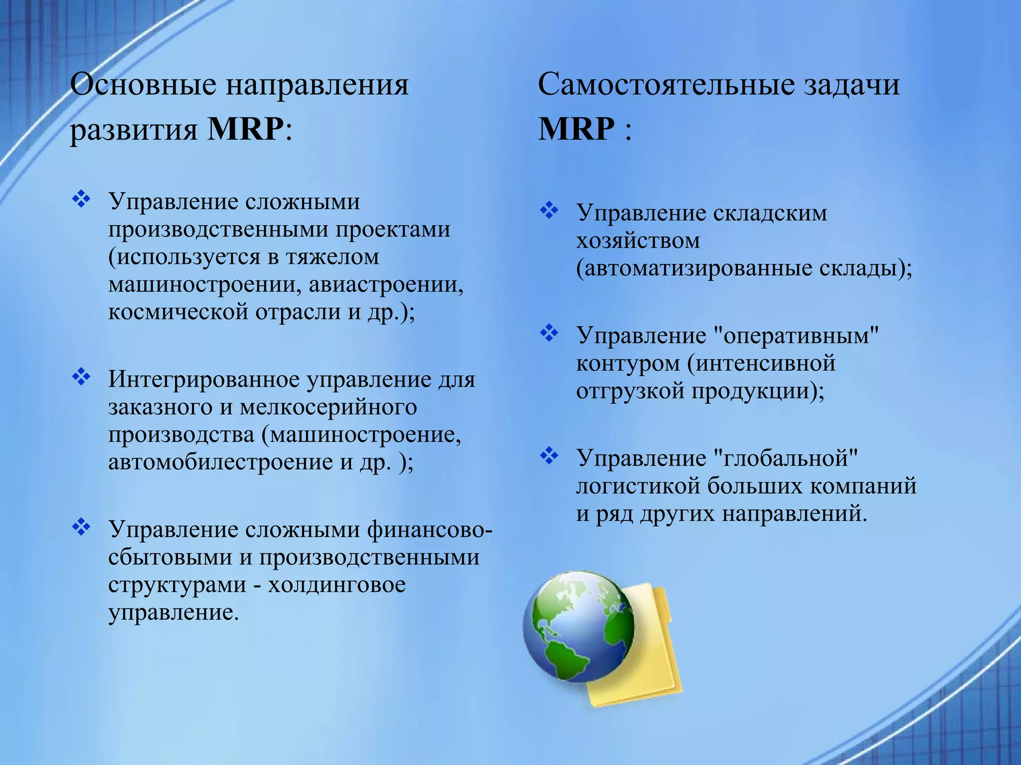 Основные направления развития  MRP : Управление сложными производственными проектами (используется в тяжелом машиностроении, авиастроении, космической отрасли и др.);  Интегрированное управление для заказного и мелкосерийного производства (машиностроение, автомобилестроение и др. );  Управление сложными финансово-сбытовыми и производственными структурами - холдинговое управление.  Самостоятельные задачи MRP  : Управление складским хозяйством (автоматизированные склады);  Управление "оперативным" контуром (интенсивной отгрузкой продукции);  Управление "глобальной" логистикой больших компаний и ряд других направлений. 