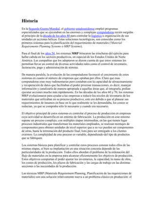 Historia
En la Segunda Guerra Mundial, el gobierno estadounidense empleó programas
especializados que se ejecutaban en las enormes y complejas computadoras recién surgidas
al principio de la década de los años 40 para controlar la logística u organización de sus
unidades en acciones bélicas. Estas soluciones tecnológicas, son conocidas como los
primeros sistemas para la planificación del requerimiento de materiales ('Material
Requirements Planning Systems o MRP Systems).

Para el final de los años 50, los sistemas MRP brincaron las trincheras del ejército para
hallar cabida en los sectores productivos, en especial de los Estados Unidos de Norte
América. Las compañías que los adoptaron se dieron cuenta de que estos sistemas les
permitían llevar un control de diversas actividades tales como el control de inventario,
facturación, pago y administración de nómina.

De manera paralela, la evolución de las computadoras favoreció el crecimiento de estos
sistemas en cuanto al número de empresas que optaban por ellos. Claro que esas
computadoras eran muy rudimentarias pero contaban con la capacidad de almacenamiento
y recuperación de datos que facilitaban el poder procesar transacciones, es decir, manejar
información y canalizarla de manera apropiada a aquellas áreas que, al integrarla, podían
ejecutar acciones mucho más rápidamente. En las décadas de los años 60 y 70, los sistemas
MRP evolucionaron para ayudar a las empresas a reducir los niveles de inventario de los
materiales que utilizaban en su proceso productivo, esto era debido a que al planear sus
requerimientos de insumos en base en lo que realmente se les demandaba, los costos se
reducían, ya que se compraba sólo lo necesario y cuando era necesario.

El objetivo principal de estos sistemas es controlar el proceso de producción en empresas
cuya actividad se desarrolla en un entorno de fabricación. La producción en este entorno
supone un proceso complejo, con múltiples etapas intermedias, en las que tienen lugar
procesos industriales que transforman los materiales empleados, se realizan montajes de
componentes para obtener unidades de nivel superior que a su vez pueden ser componentes
de otras, hasta la terminación del producto final, listo para ser entregado a los clientes
externos. La complejidad de este proceso es variable, dependiendo del tipo de productos
que se fabriquen.

Los sistemas básicos para planificar y controlar estos procesos constan todos ellos de las
mismas etapas, si bien su implantación en una situación concreta depende de las
particularidades de la producción. Todos ellos abordan el problema de la ordenación del
flujo de materiales en la empresa para alcanzar eficientemente los objetivos de producción.
Estos objetivos comportan el poder ajustar los inventarios, la capacidad, la mano de obra,
los costes de producción, los plazos de fabricación y las cargas de trabajo en las distintas
secciones a las necesidades de la producción.

Las técnicas MRP (Materials Requirement Planning, Planificación de las requisiciones de
materiales) son una solución relativamente nueva a un problema clásico en producción: el
 