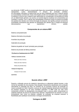 sua demanda. O MRP auxilia na programação lógica das necessidades de materiais onde erros
representam     custos     desnecessários      e    tempos      de    produção      perdidos.
As informações colocadas no sistema têm que ser fieis à realidade para que o sistema calcule
as necessidades corretamente. Estas informações provêm de inventários para o qual a posição
no estoque no dia em que o sistema rodar seja levada em consideração; as previsões de venda
em um determinado período e se ocorreu ou ocorrerá alguma mudança nos componentes que
compõem o produto. Com o cálculo das necessidades é possível cumprir os prazos de entrega
dos pedidos dos clientes com mínima formação de estoques. Isto significa produzir somente as
quantidades necessárias para atender às solicitações dos clientes sem a criação de estoques
desnecessários             que            representam             dinheiro           parado.



                                  Componentes de um sistema MRP

Sistema computadorizado

Sistema informativo de produção

Inventário de produção

Calendário de produção

Sistema de gestão de 'inputs' (entrada) para produção

Sistema de previsão de falhas produtivas

Parâmetros fundamentais do MRP

Políticas e tamanho do lote:

     Política de lotes mínimos

     Política de lotes máximos

     Política de períodos fixos

Estoques de Segurança

     Estoque em duas caixas

Lead times



                                       Quando utilizar o MRP

Quando a utilização procura de material é descontinua ou altamente instável durante o ciclo
normal de operação de uma empresa. Esta situação é tipicamente classificada como produção
intermitente ou operação job shop, ao contrário de um processo continuo de produção ou
mesmo produção em série. Quando a procura de material depende diretamente da produção
de produtos acabados ou de outro inventário específico. O MRP pode ser visto como
componente primário do planejamento da produção onde, a procura pelos componentes ou
materiais depende da procura do produto final. Quando o departamento de compras e os seus
fornecedores, bem como as próprias unidades de produção da empresa possuem a
flexibilidade para satisfazer encomendas e entregas semanalmente.

                                        Vantagens do MRP
 