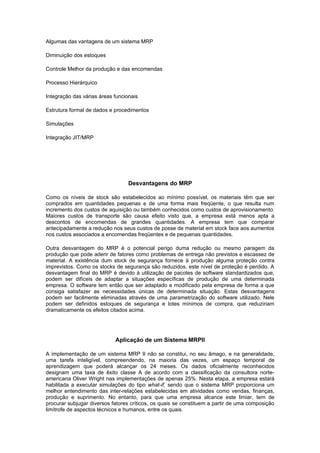 Algumas das vantagens de um sistema MRP

Diminuição dos estoques

Controle Melhor da produção e das encomendas

Processo Hierárquico

Integração das várias áreas funcionais

Estrutura formal de dados e procedimentos

Simulações

Integração JIT/MRP




                                  Desvantagens do MRP

Como os níveis de stock são estabelecidos ao mínimo possível, os materiais têm que ser
comprados em quantidades pequenas e de uma forma mais freqüente, o que resulta num
incremento dos custos de aquisição ou também conhecidos como custos de aprovisionamento.
Maiores custos de transporte são causa efeito visto que, a empresa está menos apta a
descontos de encomendas de grandes quantidades. A empresa tem que comparar
antecipadamente a redução nos seus custos de posse de material em stock face aos aumentos
nos custos associados a encomendas freqüentes e de pequenas quantidades.

Outra desvantagem do MRP é o potencial perigo duma redução ou mesmo paragem da
produção que pode aderir de fatores como problemas de entrega não previstos e escassez de
material. A existência dum stock de segurança fornece à produção alguma proteção contra
imprevistos. Como os stocks de segurança são reduzidos, este nível de proteção é perdido. A
desvantagem final do MRP é devido à utilização de pacotes de software standardizados que,
podem ser difíceis de adaptar a situações específicas de produção de uma determinada
empresa. O software tem então que ser adaptado e modificado pela empresa de forma a que
consiga satisfazer as necessidades únicas de determinada situação. Estas desvantagens
podem ser facilmente eliminadas através de uma parametrização do software utilizado. Nele
podem ser definidos estoques de segurança e lotes mínimos de compra, que reduziriam
dramaticamente os efeitos citados acima.




                            Aplicação de um Sistema MRPII

A implementação de um sistema MRP II não se constitui, no seu âmago, e na generalidade,
uma tarefa inteligível, compreendendo, na maioria das vezes, um espaço temporal de
aprendizagem que poderá alcançar os 24 meses. Os dados oficialmente reconhecidos
designam uma taxa de êxito classe A de acordo com a classificação da consultora norte-
americana Oliver Wright nas implementações de apenas 25%. Nesta etapa, a empresa estará
habilitada a executar simulações do tipo what-if, sendo que o sistema MRP proporciona um
melhor entendimento das inter-relações estabelecidas em atividades como vendas, finanças,
produção e suprimento. No entanto, para que uma empresa alcance este limiar, tem de
procurar subjugar diversos fatores críticos, os quais se constituem a partir de uma composição
limítrofe de aspectos técnicos e humanos, entre os quais.
 