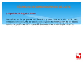 TÉCNICAS DE DIMENSIONADO DE LOTE

5. Algoritmo de Wagner – Whitin:

Basándose en la programación dinámica, y para una serie de condiciones,
seleccionan un conjunto de costos que aseguran la minimización de los costos
totales de gestión (emisión + posesión) durante el horizonte de planificación.
 