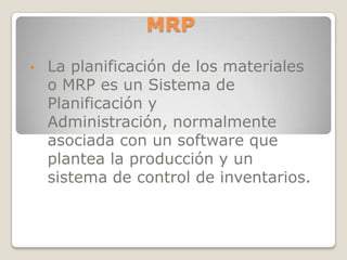 MRP

•   La planificación de los materiales
    o MRP es un Sistema de
    Planificación y
    Administración, normalmente
    asociada con un software que
    plantea la producción y un
    sistema de control de inventarios.
 