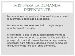 MRP PARA LA DEMANDA
DEPENDIENTE.
• La demanda no se puede rastrear o relacionar con un
requerimiento conocido o predecible.
• La demanda parece ser aleatorio u originarse por
acontecimientos fortuitos.
• Esto se debe a que la producción generalmente se
realiza en lotes y cuando se ordena un lote en la fábrica
para producirlo, todos los materiales y componentes
necesarios para esta se ordenan al mismo tiempo, de
ahí que se tenga “bloque” en la demanda.
 