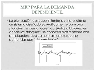 MRP PARA LA DEMANDA
DEPENDIENTE.
• La planeación de requerimientos de materiales es
un sistema diseñado específicamente para una
situación de demanda en conjuntos o bloques, en
donde los “bloques” se conocen más o menos con
anticipación, debido normalmente a que las
demandas con “dependientes”.
 