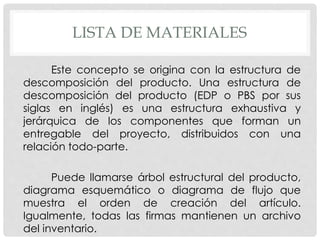LISTA DE MATERIALES
Este concepto se origina con la estructura de
descomposición del producto. Una estructura de
descomposición del producto (EDP o PBS por sus
siglas en inglés) es una estructura exhaustiva y
jerárquica de los componentes que forman un
entregable del proyecto, distribuidos con una
relación todo-parte.
Puede llamarse árbol estructural del producto,
diagrama esquemático o diagrama de flujo que
muestra el orden de creación del artículo.
Igualmente, todas las firmas mantienen un archivo
del inventario.
 