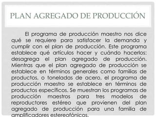 PLAN AGREGADO DE PRODUCCIÓN
El programa de producción maestro nos dice
qué se requiere para satisfacer la demanda y
cumplir con el plan de producción. Este programa
establece qué artículos hacer y cuándo hacerlos:
desagrega el plan agregado de producción.
Mientras que el plan agregado de producción se
establece en términos generales como familias de
productos, o toneladas de acero, el programa de
producción maestro se establece en términos de
productos específicos. Se muestran los programas de
producción maestros para tres modelos de
reproductores estéreo que provienen del plan
agregado de producción para una familia de
amplificadores estereofónicos.
 