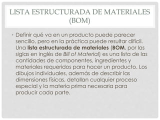 LISTA ESTRUCTURADA DE MATERIALES
(BOM)
• Definir qué va en un producto puede parecer
sencillo, pero en la práctica puede resultar difícil.
Una lista estructurada de materiales (BOM, por las
siglas en inglés de Bill of Material) es una lista de las
cantidades de componentes, ingredientes y
materiales requeridos para hacer un producto. Los
dibujos individuales, además de describir las
dimensiones físicas, detallan cualquier proceso
especial y la materia prima necesaria para
producir cada parte.
 
