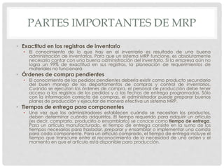 PARTES IMPORTANTES DE MRP
• Exactitud en los registros de inventario
• El conocimiento de lo que hay en el inventario es resultado de una buena
administración de inventarios. Para que un sistema MRP funcione, es absolutamente
necesario contar con una buena administración del inventario. Si la empresa aún no
logra un 99% de exactitud en sus registros, la planeación de requerimientos de
materiales no funcionará
• Órdenes de compra pendientes
• El conocimiento de los pedidos pendientes debería existir como producto secundario
del buen manejo de los departamentos de compras y control de inventarios.
Cuando se ejecutan las órdenes de compra, el personal de producción debe tener
acceso a los registros de los pedidos y a las fechas de entrega programadas. Sólo
con la información correcta de compras, el administrador puede preparar buenos
planes de producción y ejecutar de manera efectiva un sistema MRP.
• Tiempos de entrega para componentes
• Una vez que los administradores establecen cuándo se necesitan los productos,
deben determinar cuándo adquirirlos. El tiempo requerido para adquirir un artículo
(es decir, comprarlo, producirlo o ensamblarlo) se conoce como tiempo de entrega.
Para un artículo manufacturado, el tiempo de entrega consiste en la suma de los
tiempos necesarios para trasladar, preparar y ensamblar o implementar una corrida
para cada componente. Para un artículo comprado, el tiempo de entrega incluye el
tiempo que transcurre entre el reconocimiento de la necesidad de una orden y el
momento en que el artículo está disponible para producción.
 