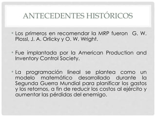 ANTECEDENTES HISTÓRICOS
• Los primeros en recomendar la MRP fueron G. W.
Plossl, J. A. Orlicky y O. W. Wright.
• Fue implantada por la American Production and
Inventory Control Society.
• La programación lineal se plantea como un
modelo matemático desarrollado durante la
Segunda Guerra Mundial para planificar los gastos
y los retornos, a fin de reducir los costos al ejército y
aumentar las pérdidas del enemigo.
 