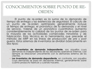 CONOCIMIENTOS SOBRE PUNTO DE RE-
ORDEN
El punto de re-orden es la suma de la demanda de
tiempo de entrega y las existencias de seguridad. El cálculo de
un punto de re-orden optimizado generalmente incluye
al tiempo de entrega, el pronóstico de la demanda y el nivel
de servicio. Valerse de un pronóstico cuantitativo aumenta
considerablemente la calidad de los puntos de re-orden para
la mayoría de las actividades comerciales minoristas y de
fabricación. Esta técnica es la herramienta que precede el
método de MRP en las líneas de producción de pre y post
guerra. Estos sistemas de inventarios se dividían básicamente en
dos tipos:
• Los inventarios de demanda independiente, son aquellos cuya
demanda es independiente de las decisiones operativas internas; casi
siempre se relacionan únicamente con la demanda externa de los
clientes.
• Los inventarios de demanda dependiente, en contraste, son aquellos
cuya demanda se basa en decisiones internas, generalmente sobre
cuánto producto fabricar y cuándo hacerlo.
 