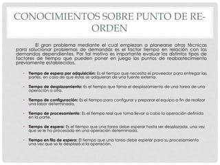 CONOCIMIENTOS SOBRE PUNTO DE RE-
ORDEN
El gran problema mediante el cual empiezan a planearse otras técnicas
para solucionar problemas de demandas es el factor tiempo en relación con las
demandas dependientes. Por tal motivo es importante evaluar los distintos tipos de
factores de tiempo que pueden poner en juego los puntos de reabastecimiento
previamente establecidos.
• Tiempo de espera por adquisición: Es el tiempo que necesita el proveedor para entregar las
partes, en caso de que éstas se adquieran de una fuente externa.
• Tiempo de desplazamiento: Es el tiempo que toma el desplazamiento de una tarea de una
operación a otra.
• Tiempo de configuración: Es el tiempo para configurar y preparar el equipo a fin de realizar
una labor determinada.
• Tiempo de procesamiento: Es el tiempo real que toma llevar a cabo la operación definida
en la parte.
• Tiempo de espera: Es el tiempo que una tarea debe esperar hasta ser desplazada, una vez
que se le ha procesado en una operación determinada.
• Tiempo en fila de espera: El tiempo que una tarea debe esperar para su procesamiento
una vez que se le desplazó a la operación.
 
