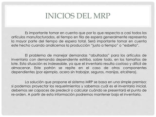 INICIOS DEL MRP
Es importante tomar en cuenta que por lo que respecta a casi todos los
artículos manufacturados, el tiempo en fila de espera generalmente representa
la mayor parte del tiempo de espera total. Será importante tomar en cuenta
este hecho cuando analicemos la producción “justo a tiempo” o “esbelta”.
El problema de manejar demandas “abultadas” para los artículos de
inventario con demanda dependiente estriba, sobre todo, en los tamaños de
lote. Esta situación es indeseable, ya que el inventario resulta costoso y difícil de
almacenar. Este patrón se repite en el caso de otros componentes
dependientes (por ejemplo, acero sin trabajar, seguros, manijas, etcétera).
La solución que propone el sistema MRP se basa en una simple premisa:
si podemos proyectar los requerimientos y sabemos cuál es el inventario inicial,
debemos ser capaces de predecir o calcular cuándo se presentará el punto de
re-orden. A partir de esta información podremos mantener bajo el inventario.
 