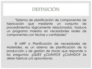 DEFINICIÓN
“Sistema de planificación de componentes de
fabricación que mediante un conjunto de
procedimientos lógicamente relacionados, traduce
un programa maestro en necesidades reales de
componentes con fechas y cantidades”
El MRP o Planificación de necesidades de
Materiales, es un sistema de planificación de la
producción y de gestión de stocks que responde a
las preguntas: ¿QUÉ? ¿CUÁNTO? ¿CUÁNDO? Se
debe fabricar y/o aprovisionar.
 
