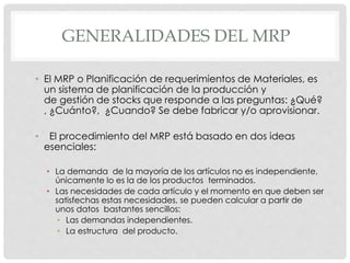 GENERALIDADES DEL MRP
• El MRP o Planificación de requerimientos de Materiales, es
un sistema de planificación de la producción y
de gestión de stocks que responde a las preguntas: ¿Qué?
, ¿Cuánto?, ¿Cuando? Se debe fabricar y/o aprovisionar.
• El procedimiento del MRP está basado en dos ideas
esenciales:
• La demanda de la mayoría de los artículos no es independiente,
únicamente lo es la de los productos terminados.
• Las necesidades de cada artículo y el momento en que deben ser
satisfechas estas necesidades, se pueden calcular a partir de
unos datos bastantes sencillos:
• Las demandas independientes.
• La estructura del producto.
 