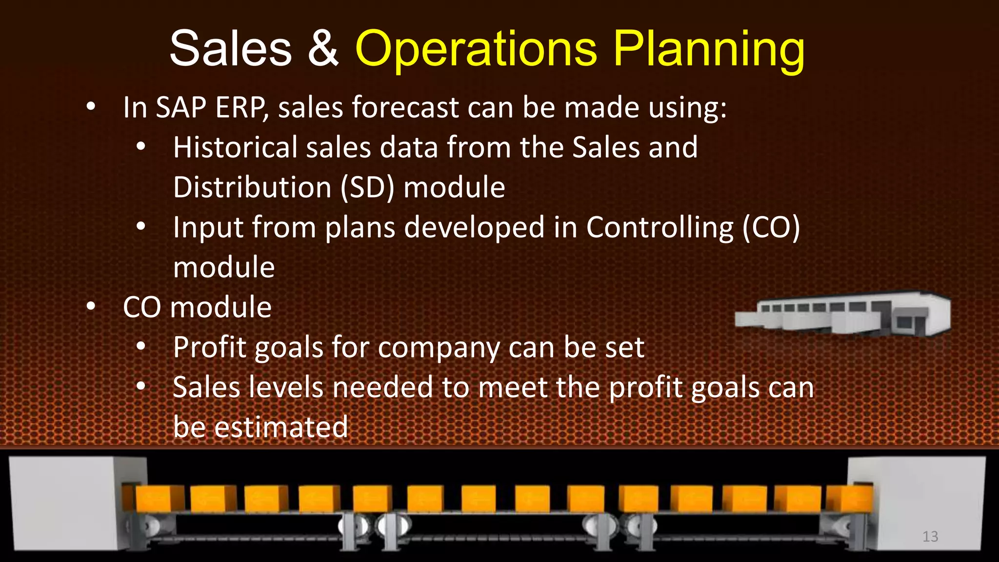 Sales & Operations Planning
• In SAP ERP, sales forecast can be made using:
• Historical sales data from the Sales and
Distribution (SD) module
• Input from plans developed in Controlling (CO)
module
• CO module
• Profit goals for company can be set
• Sales levels needed to meet the profit goals can
be estimated
13
 