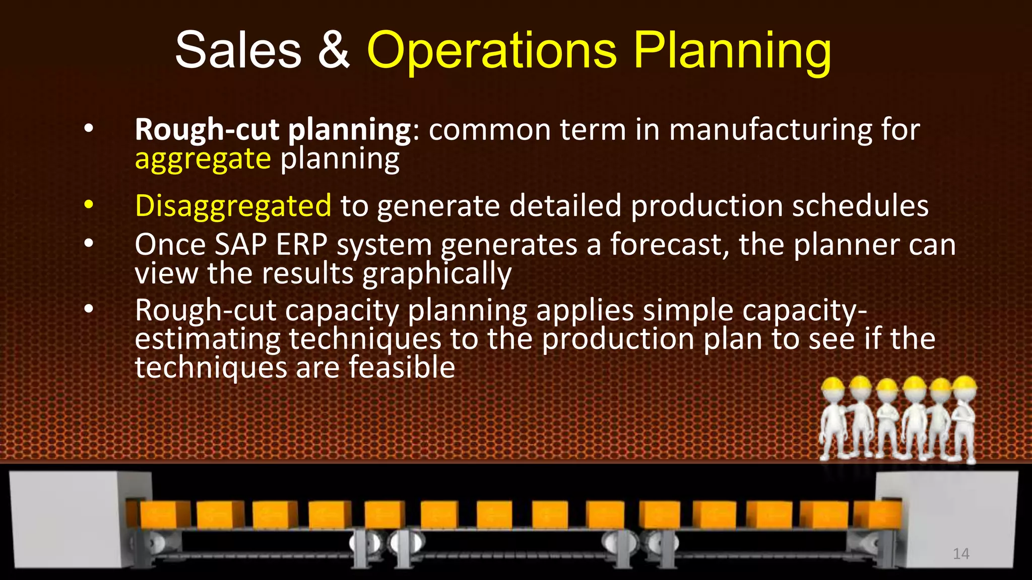 • Rough-cut planning: common term in manufacturing for
aggregate planning
• Disaggregated to generate detailed production schedules
• Once SAP ERP system generates a forecast, the planner can
view the results graphically
• Rough-cut capacity planning applies simple capacity-
estimating techniques to the production plan to see if the
techniques are feasible
Sales & Operations Planning
14
 