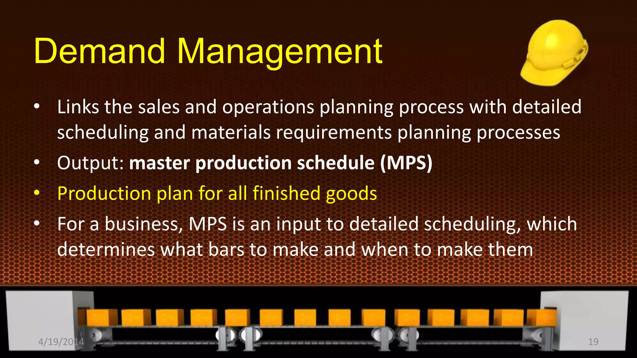 Demand Management
• Links the sales and operations planning process with detailed
scheduling and materials requirements planning processes
• Output: master production schedule (MPS)
• Production plan for all finished goods
• For a business, MPS is an input to detailed scheduling, which
determines what bars to make and when to make them
4/19/2014 19
 