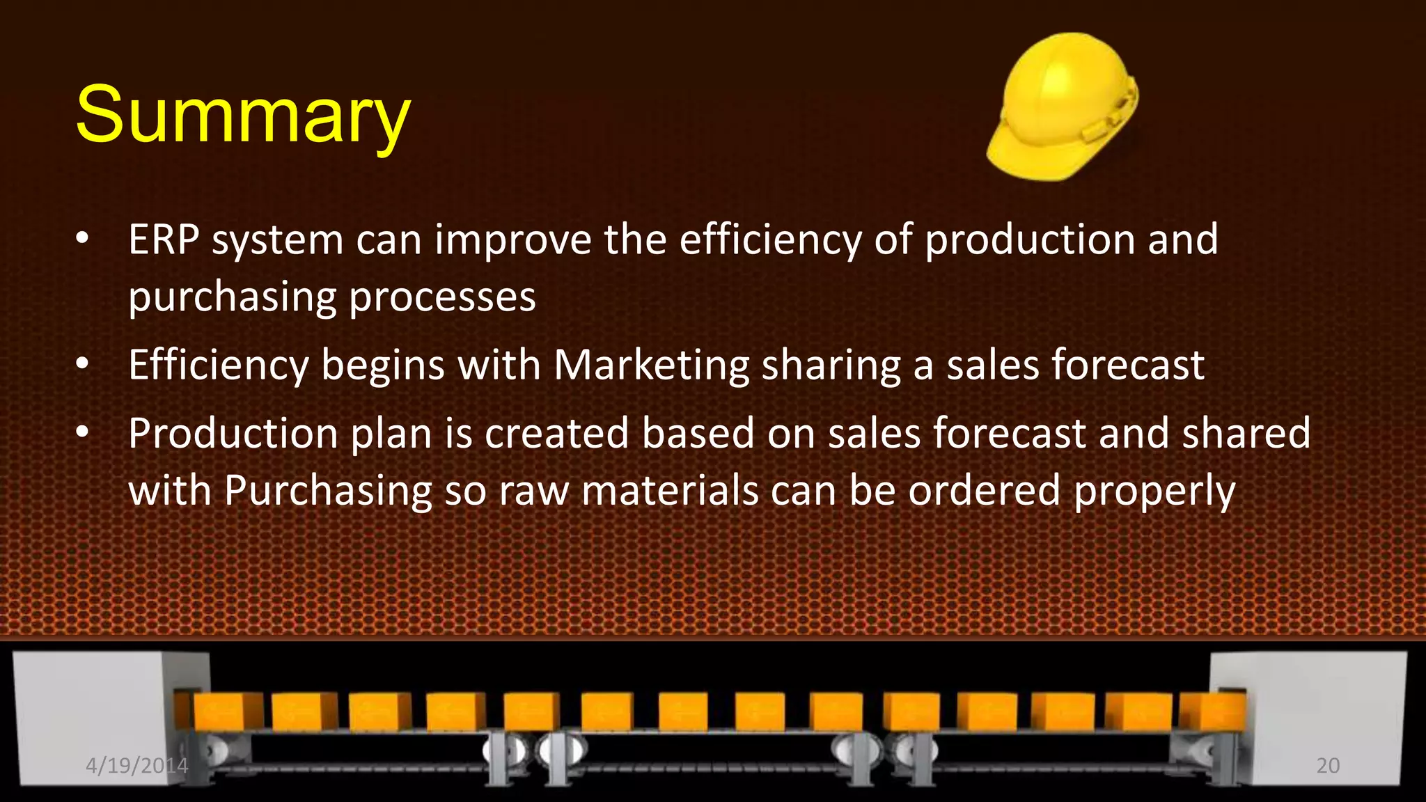 Summary
• ERP system can improve the efficiency of production and
purchasing processes
• Efficiency begins with Marketing sharing a sales forecast
• Production plan is created based on sales forecast and shared
with Purchasing so raw materials can be ordered properly
4/19/2014 20
 