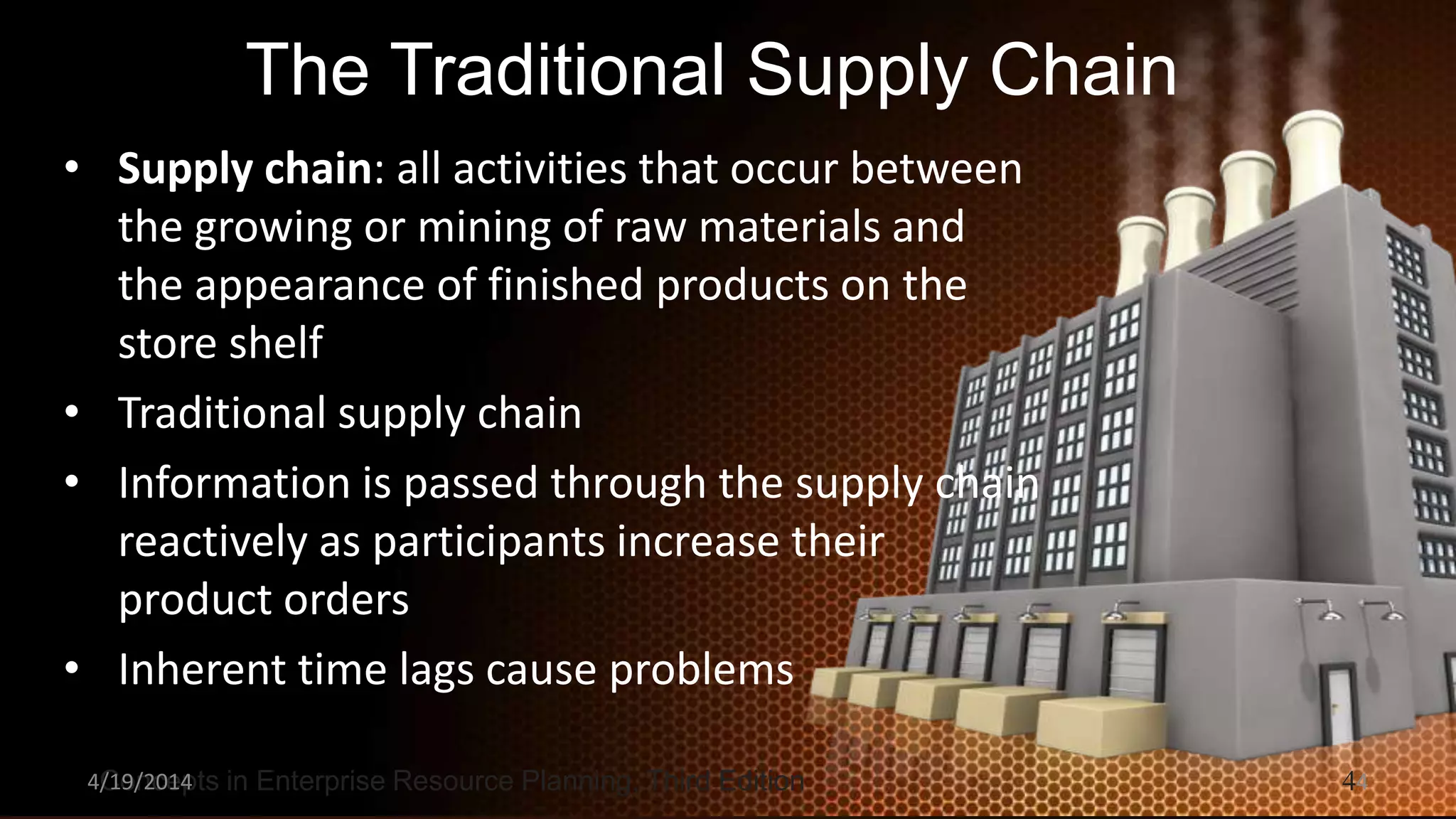 Concepts in Enterprise Resource Planning, Third Edition 4
The Traditional Supply Chain
• Supply chain: all activities that occur between
the growing or mining of raw materials and
the appearance of finished products on the
store shelf
• Traditional supply chain
• Information is passed through the supply chain
reactively as participants increase their
product orders
• Inherent time lags cause problems
4/19/2014 4
 