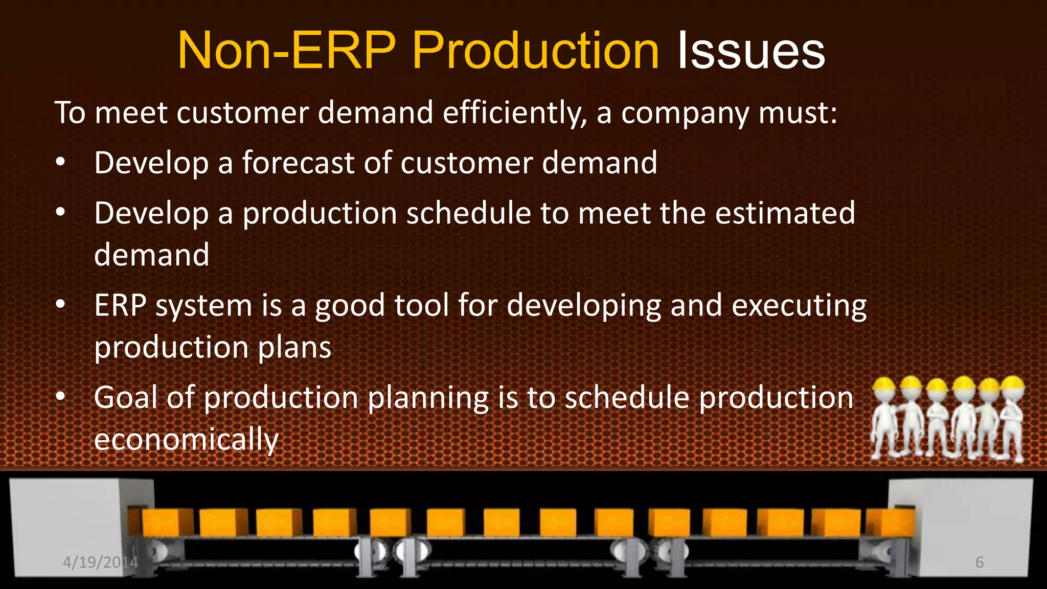 Non-ERP Production Issues
To meet customer demand efficiently, a company must:
• Develop a forecast of customer demand
• Develop a production schedule to meet the estimated
demand
• ERP system is a good tool for developing and executing
production plans
• Goal of production planning is to schedule production
economically
4/19/2014 6
 
