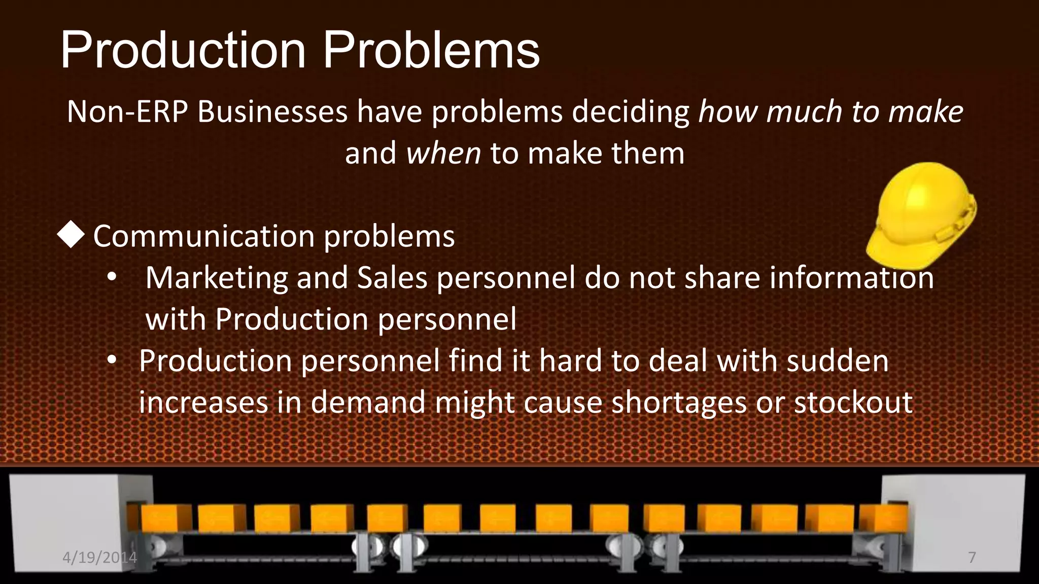 Production Problems
Non-ERP Businesses have problems deciding how much to make
and when to make them
Communication problems
• Marketing and Sales personnel do not share information
with Production personnel
• Production personnel find it hard to deal with sudden
increases in demand might cause shortages or stockout
4/19/2014 7
 