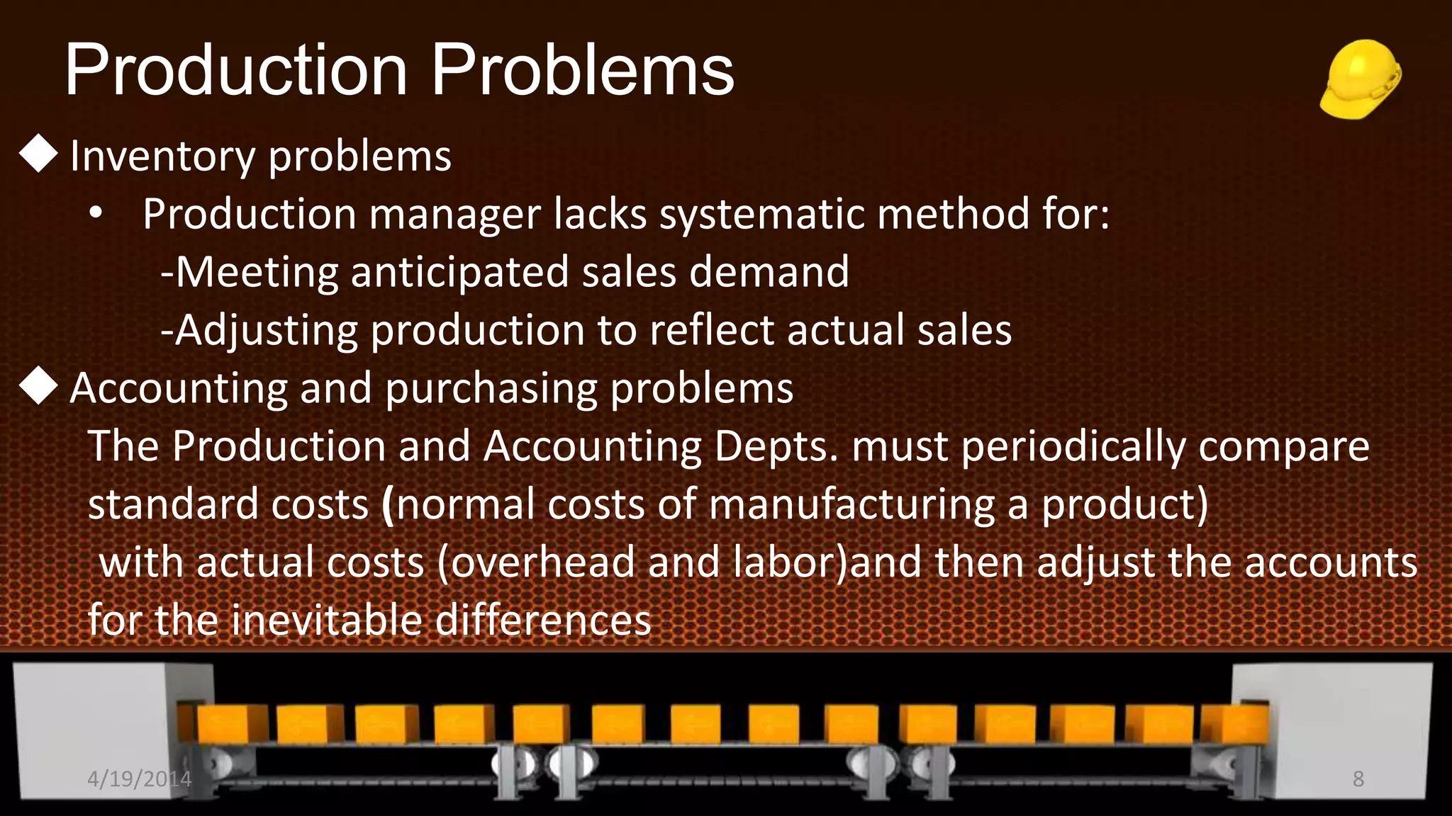 Production Problems
Inventory problems
• Production manager lacks systematic method for:
-Meeting anticipated sales demand
-Adjusting production to reflect actual sales
Accounting and purchasing problems
The Production and Accounting Depts. must periodically compare
standard costs (normal costs of manufacturing a product)
with actual costs (overhead and labor)and then adjust the accounts
for the inevitable differences
4/19/2014 8
 