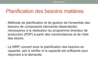 Planification des besoins matières
• Méthode de planification et de gestion de l'ensemble des
besoins de composants (demande dépendante)
nécessaires à la réalisation du programme directeur de
production (PDP) à partir des nomenclatures et de l’état
des stocks.
• La MRP, concert avec la planification des besoins en
capacité, sert à vérifier si la capacité est suffisante pour
répondre à la demande.
ZARGUAN Said
 