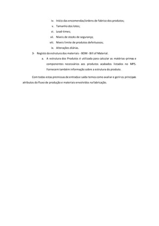 iv. Início das encomendas/ordens de fabrico dos produtos; 
v. Tamanho dos lotes; 
vi. Lead-times; 
vii. Níveis de stocks de segurança; 
viii. Níveis limite de produtos defeituosos; 
ix. Alterações diárias. 
3- Registo da estrutura dos materiais - BOM - Bill of Material. 
a. A estrutura dos Produtos é utilizada para calcular as matérias-primas e 
componentes necessários aos produtos acabados listados no MPS. 
Fornecem também informação sobre a estrutura do produto. 
Com todas estas premissas de entrada e saída temos como avaliar e gerir os principais 
atributos do fluxo de produção e materiais envolvidos na fabricação. 
