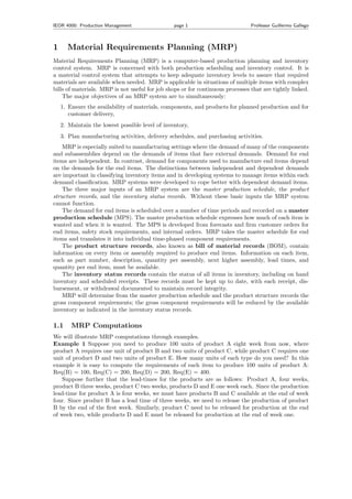 IEOR 4000: Production Management page 1 Professor Guillermo Gallego
1 Material Requirements Planning (MRP)
Material Requirements Planning (MRP) is a computer-based production planning and inventory
control system. MRP is concerned with both production scheduling and inventory control. It is
a material control system that attempts to keep adequate inventory levels to assure that required
materials are available when needed. MRP is applicable in situations of multiple items with complex
bills of materials. MRP is not useful for job shops or for continuous processes that are tightly linked.
The major objectives of an MRP system are to simultaneously:
1. Ensure the availability of materials, components, and products for planned production and for
customer delivery,
2. Maintain the lowest possible level of inventory,
3. Plan manufacturing activities, delivery schedules, and purchasing activities.
MRP is especially suited to manufacturing settings where the demand of many of the components
and subassemblies depend on the demands of items that face external demands. Demand for end
items are independent. In contrast, demand for components used to manufacture end items depend
on the demands for the end items. The distinctions between independent and dependent demands
are important in classifying inventory items and in developing systems to manage items within each
demand classiﬁcation. MRP systems were developed to cope better with dependent demand items.
The three major inputs of an MRP system are the master production schedule, the product
structure records, and the inventory status records. Without these basic inputs the MRP system
cannot function.
The demand for end items is scheduled over a number of time periods and recorded on a master
production schedule (MPS). The master production schedule expresses how much of each item is
wanted and when it is wanted. The MPS is developed from forecasts and ﬁrm customer orders for
end items, safety stock requirements, and internal orders. MRP takes the master schedule for end
items and translates it into individual time-phased component requirements.
The product structure records, also known as bill of material records (BOM), contain
information on every item or assembly required to produce end items. Information on each item,
such as part number, description, quantity per assembly, next higher assembly, lead times, and
quantity per end item, must be available.
The inventory status records contain the status of all items in inventory, including on hand
inventory and scheduled receipts. These records must be kept up to date, with each receipt, dis-
bursement, or withdrawal documented to maintain record integrity.
MRP will determine from the master production schedule and the product structure records the
gross component requirements; the gross component requirements will be reduced by the available
inventory as indicated in the inventory status records.
1.1 MRP Computations
We will illustrate MRP computations through examples.
Example 1 Suppose you need to produce 100 units of product A eight week from now, where
product A requires one unit of product B and two units of product C, while product C requires one
unit of product D and two units of product E. How many units of each type do you need? In this
example it is easy to compute the requirements of each item to produce 100 units of product A:
Req(B) = 100, Req(C) = 200, Req(D) = 200, Req(E) = 400.
Suppose further that the lead-times for the products are as follows: Product A, four weeks,
product B three weeks, product C two weeks, products D and E one week each. Since the production
lead-time for product A is four weeks, we must have products B and C available at the end of week
four. Since product B has a lead time of three weeks, we need to release the production of product
B by the end of the ﬁrst week. Similarly, product C need to be released for production at the end
of week two, while products D and E must be released for production at the end of week one.
 