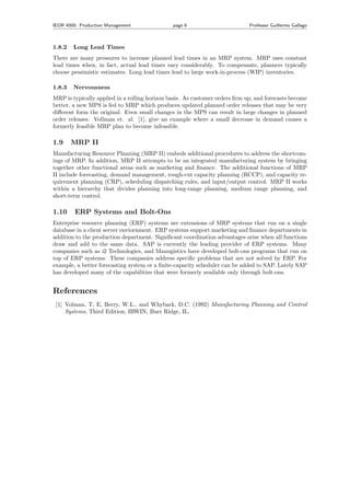 IEOR 4000: Production Management page 6 Professor Guillermo Gallego
1.8.2 Long Lead Times
There are many pressures to increase planned lead times in an MRP system. MRP uses constant
lead times when, in fact, actual lead times vary considerably. To compensate, planners typically
choose pessimistic estimates. Long lead times lead to large work-in-process (WIP) inventories.
1.8.3 Nervousness
MRP is typically applied in a rolling horizon basis. As customer orders ﬁrm up, and forecasts become
better, a new MPS is fed to MRP which produces updated planned order releases that may be very
diﬀerent form the original. Even small changes in the MPS can result in large changes in planned
order releases. Vollman et. al. [1], give an example where a small decrease in demand causes a
formerly feasible MRP plan to become infeasible.
1.9 MRP II
Manufacturing Resource Planning (MRP II) embeds additional procedures to address the shortcom-
ings of MRP. In addition, MRP II attempts to be an integrated manufacturing system by bringing
together other functional areas such as marketing and ﬁnance. The additional functions of MRP
II include forecasting, demand management, rough-cut capacity planning (RCCP), and capacity re-
quirement planning (CRP), scheduling dispatching rules, and input/output control. MRP II works
within a hierarchy that divides planning into long-range planning, medium range planning, and
short-term control.
1.10 ERP Systems and Bolt-Ons
Enterprise resource planning (ERP) systems are extensions of MRP systems that run on a single
database in a client server enviornment. ERP systems support marketing and ﬁnance departments in
addition to the production department. Signiﬁcant coordination advantages arise when all functions
draw and add to the same data. SAP is currently the leading provider of ERP systems. Many
companies such as i2 Technologies, and Manugistics have developed bolt-ons programs that run on
top of ERP systems. These companies address speciﬁc problems that are not solved by ERP. For
example, a better forecasting system or a ﬁnite-capacity scheduler can be added to SAP. Lately SAP
has developed many of the capabilities that were formerly available only through bolt-ons.
References
[1] Volman, T, E, Berry, W.L., and Whybark, D.C. (1992) Manufacturing Planning and Control
Systems, Third Edition, IRWIN, Burr Ridge, IL.
 
