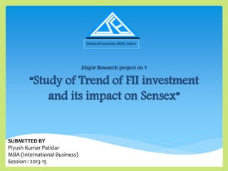 Major Research project on :
“Study of Trend of FII investment
and its impact on Sensex”
School of Economics, DAVV, Indore
SUBMITTED BY
Piyush Kumar Patidar
MBA (International Business)
Session : 2013-15
 