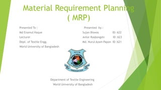 Material Requirement Planning
( MRP)
Presented To : Presented by :
Md Enamul Haque Sujan Biswas ID: 622
Lecturer Antor Rasbongshi ID :623
Dept. of Textile Engg. Md. Nurul Azam Papon ID :621
World University of Bangladesh
Department of Textile Engineering
World University of Bangladesh
 