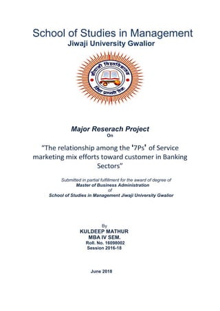 School of Studies in Management
Jiwaji University Gwalior
Major Reserach Project
On
“The relationship among the ‘7Ps’ of Service
marketing mix efforts toward customer in Banking
Sectors”
Submitted in partial fulfillment for the award of degree of
Master of Business Administration
of
School of Studies in Management Jiwaji University Gwalior
By
KULDEEP MATHUR
MBA IV SEM.
Roll. No. 16098002
Session 2016-18
June 2018
 