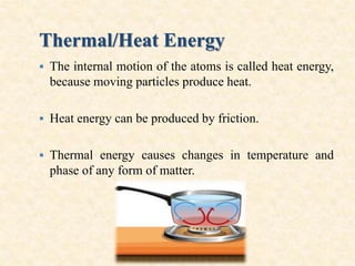 Thermal/Heat Energy
 The internal motion of the atoms is called heat energy,
because moving particles produce heat.
 Heat energy can be produced by friction.
 Thermal energy causes changes in temperature and
phase of any form of matter.
 