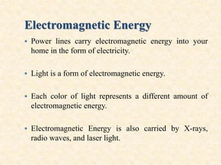 Electromagnetic Energy
 Power lines carry electromagnetic energy into your
home in the form of electricity.
 Light is a form of electromagnetic energy.
 Each color of light represents a different amount of
electromagnetic energy.
 Electromagnetic Energy is also carried by X-rays,
radio waves, and laser light.
 